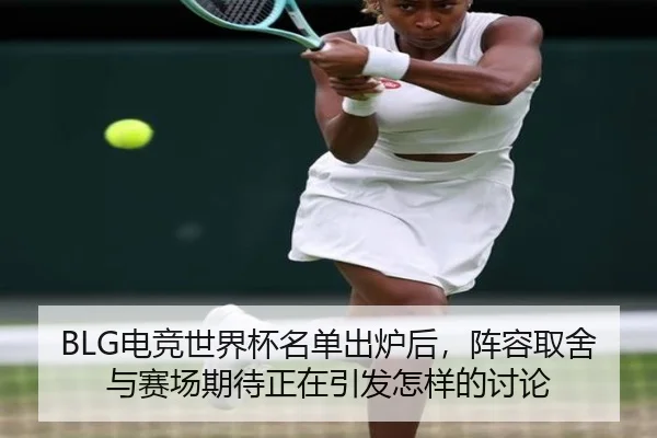 BLG电竞世界杯名单出炉后，阵容取舍与赛场期待正在引发怎样的讨论